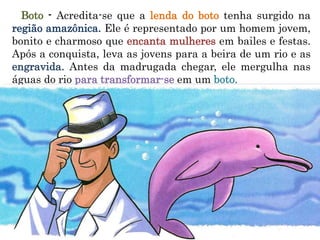 Boto - Acredita-se que a lenda do boto tenha surgido na
região amazônica. Ele é representado por um homem jovem,
bonito e charmoso que encanta mulheres em bailes e festas.
Após a conquista, leva as jovens para a beira de um rio e as
engravida. Antes da madrugada chegar, ele mergulha nas
águas do rio para transformar-se em um boto.
 
