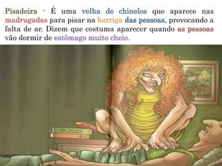 Pisadeira - É uma velha de chinelos que aparece nas
madrugadas para pisar na barriga das pessoas, provocando a
falta de ar. Dizem que costuma aparecer quando as pessoas
vão dormir de estômago muito cheio.
 