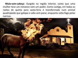 Mula-sem-cabeça -Surgido na região interior, conta que uma
mulher teve um romance com um padre. Como castigo, em todas as
noites de quinta para sexta-feira é transformada num animal
quadrúpede que galopa e salta sem parar, enquanto solta fogo pelas
narinas.
 