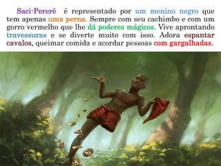 Saci-Pererê é representado por um menino negro que
tem apenas uma perna. Sempre com seu cachimbo e com um
gorro vermelho que lhe dá poderes mágicos. Vive aprontando
travessuras e se diverte muito com isso. Adora espantar
cavalos, queimar comida e acordar pessoas com gargalhadas.
 