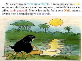 Na esperança de virar uma estrela, a índia perseguia a lua,
subindo e descendo as montanhas, nas proximidades de sua
tribo, tupi- guarani. Mas a lua nada fazia com Naiá, nem a
levava nem a transformava em estrela.
 