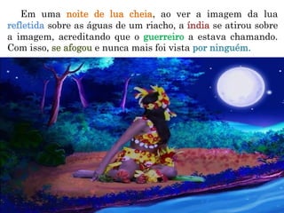 Em uma noite de lua cheia, ao ver a imagem da lua
refletida sobre as águas de um riacho, a índia se atirou sobre
a imagem, acreditando que o guerreiro a estava chamando.
Com isso, se afogou e nunca mais foi vista por ninguém.
 