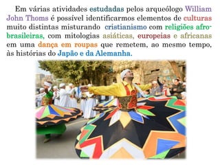 Em várias atividades estudadas pelos arqueólogo William
John Thoms é possível identificarmos elementos de culturas
muito distintas misturando cristianismo com religiões afro-
brasileiras, com mitologias asiáticas, europeias e africanas
em uma dança em roupas que remetem, ao mesmo tempo,
às histórias do Japão e da Alemanha.
 