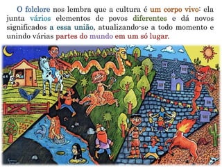 O folclore nos lembra que a cultura é um corpo vivo: ela
junta vários elementos de povos diferentes e dá novos
significados a essa união, atualizando-se a todo momento e
unindo várias partes do mundo em um só lugar.
 