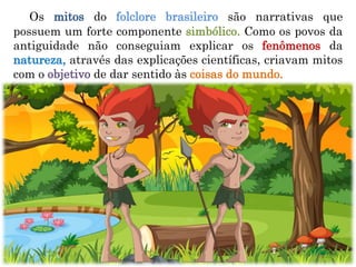 Os mitos do folclore brasileiro são narrativas que
possuem um forte componente simbólico. Como os povos da
antiguidade não conseguiam explicar os fenômenos da
natureza, através das explicações científicas, criavam mitos
com o objetivo de dar sentido às coisas do mundo.
 