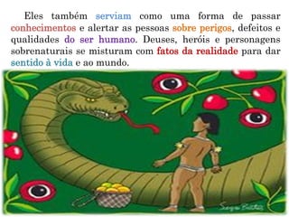 Eles também serviam como uma forma de passar
conhecimentos e alertar as pessoas sobre perigos, defeitos e
qualidades do ser humano. Deuses, heróis e personagens
sobrenaturais se misturam com fatos da realidade para dar
sentido à vida e ao mundo.
 