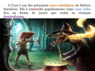 A Cuca é um dos principais seres mitológicos do folclore
brasileiro. Ela é conhecida popularmente como uma velha
feia na forma de jacaré que rouba as crianças
desobedientes.
 