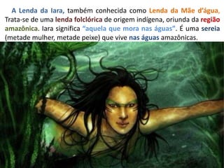 A Lenda da Iara, também conhecida como Lenda da Mãe d’água,
Trata-se de uma lenda folclórica de origem indígena, oriunda da região
amazônica. Iara significa “aquela que mora nas águas”. É uma sereia
(metade mulher, metade peixe) que vive nas águas amazônicas.
 