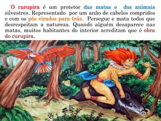 O curupira é um protetor das matas e dos animais
silvestres. Representado por um anão de cabelos compridos
e com os pés virados para trás. Persegue e mata todos que
desrespeitam a natureza. Quando alguém desaparece nas
matas, muitos habitantes do interior acreditam que é obra
do curupira.
 