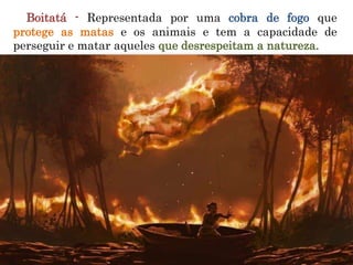 Boitatá - Representada por uma cobra de fogo que
protege as matas e os animais e tem a capacidade de
perseguir e matar aqueles que desrespeitam a natureza.
 