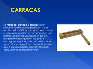 La matraca, carraca o carraco es un 
instrumento musical de percusion de la 
familia de los idiófonos, consta de un cuerpo 
o tablero de madera al que se le unen unos 
martilletes móviles, que pueden ser de 
madera o metal, que son los que se 
encargan de golpear el cuerpo de madera, 
según el tipo de matraca puede tener tres, 
dos, o un solo martillo, además también 
tiene un mango para sujetarla. 
 