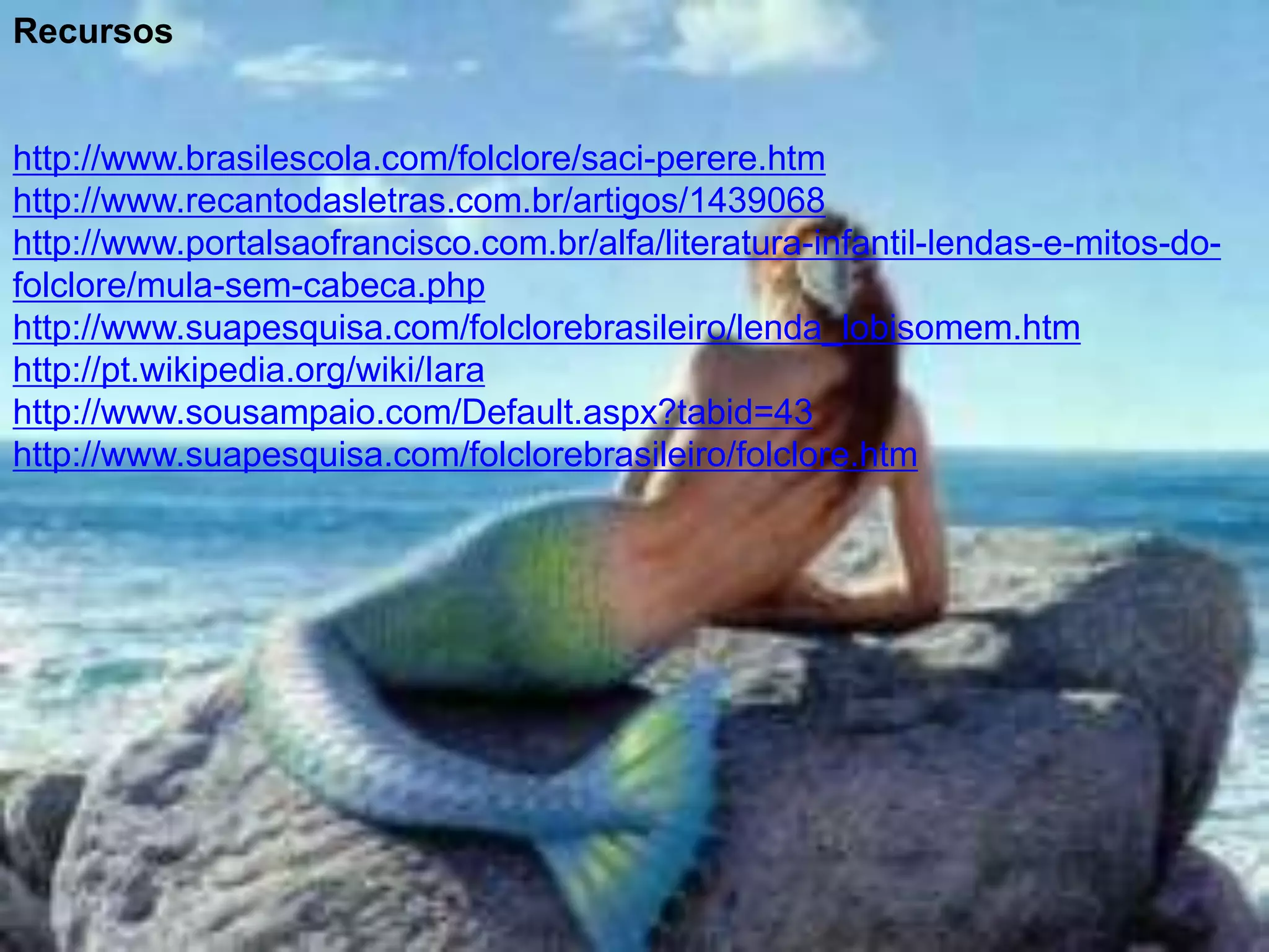 Recursos


http://www.brasilescola.com/folclore/saci-perere.htm
http://www.recantodasletras.com.br/artigos/1439068
http://www.portalsaofrancisco.com.br/alfa/literatura-infantil-lendas-e-mitos-do-
folclore/mula-sem-cabeca.php
http://www.suapesquisa.com/folclorebrasileiro/lenda_lobisomem.htm
http://pt.wikipedia.org/wiki/Iara
http://www.sousampaio.com/Default.aspx?tabid=43
http://www.suapesquisa.com/folclorebrasileiro/folclore.htm
 
