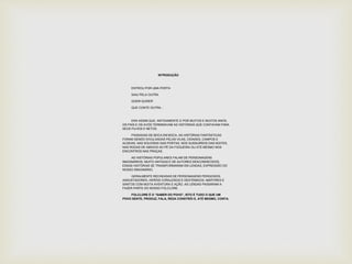 INTRODUÇÃO 
ENTROU POR UMA PORTA 
SAIU PELA OUTRA 
QUEM QUISER 
QUE CONTE OUTRA... 
ERA ASSIM QUE, ANTIGAMENTE E POR MUITOS E MUITOS ANOS, 
OS PAIS E OS AVÓS TERMINAVAM AS HISTÓRIAS QUE CONTAVAM PARA 
SEUS FILHOS E NETOS. 
PASSADAS DE BOCA EM BOCA, AS HISTÓRIAS FANTÁSTICAS 
FORAM SENDO DIVULGADAS PELAS VILAS, CIDADES, CAMPOS E 
ALDEIAS, NAS SOLEIRAS DAS PORTAS, NOS SUSSURROS DAS NOITES, 
NAS RODAS DE AMIGOS AO PÉ DA FOGUEIRA OU ATÉ MESMO NOS 
ENCONTROS NAS PRAÇAS. 
AS HISTÓRIAS POPULARES FALAM DE PERSONAGENS 
IMAGINÁRIOS. MUITO ANTIGAS E DE AUTORES DESCONHECIDOS, 
ESSAS HISTÓRIAS SE TRANSFORMARAM EM LENDAS, EXPRESSÃO DO 
NOSSO IMAGINÁRIO. 
GERALMENTE RECHEADAS DE PERSONAGENS PERIGOSOS, 
ASSUSTADORES, HERÓIS CORAJOSOS E DESTEMIDOS, MÁRTIRES E 
SANTOS COM MUITA AVENTURA E AÇÃO, AS LENDAS PASSARAM A 
FAZER PARTE DO NOSSO FOLCLORE. 
FOLCLORE É O “SABER DO POVO”, ISTO É TUDO O QUE UM 
POVO SENTE, PRODUZ, FALA, REZA CONSTRÓI E, ATÉ MESMO, CONTA. 
 