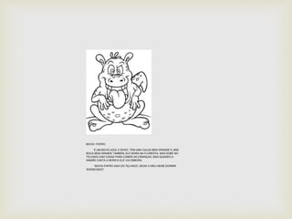 BICHO -PAPÃO 
É UM BICHO AZUL E ROXO, TEM UMA CALDA BEM GRANDE E UMA 
BOCA BEM GRANDE TAMBÉM, ELE MORA NA FLORESTA, MAS SOBE NO 
TELHADO DAS CASAS PARA COMER AS CRIANÇAS, MAS QUANDO A 
MAMÃE CANTA A MÚSICA ELE VAI EMBORA. 
“BICHO-PAPÃO SAIA DO TELHADO, DEIXA O MEU NENÊ DORMIR 
SOSSEGADO”. 
 
