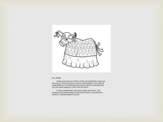 BOI BUMBÁ 
DIZEM QUE HÁ MUITO TEMPO ATRÁS UM FAZENDEIRO TINHA UM 
BOI QUE ELE GOSTAVA MUITO, UM DIA O BOI MORREU, E ELE NÃO SE 
CONFORMAVA E FOI PROCURAR UM PAGÉ (O MÉDICO DOS ÍNDIOS) E 
ELE FEZ UMAS DANÇAS E O BOI VIVEU DE NOVO. 
E PARA COMEMORAR TODO ANO FAZEM UMA FESTA. TEM 
PESSOAS VESTIDAS DE ÍNDIO E VESTIDAS DE BOI, E ELES IMITAM A 
MORTE E O RENASCIMENTO DO BOI. 
 