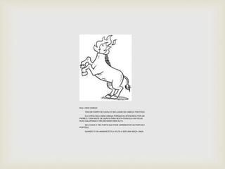 MULA SEM CABEÇA 
TEM UM CORPO DE CAVALO E NO LUGAR DA CABEÇA TEM FOGO. 
ELA VIROU MULA SEM CABEÇA PORQUE SE APAIXONOU POR UM 
PADRE E TODA NOITE DE QUINTA PARA SEXTA-FEIRA ELA SAI PELAS 
RUAS GALOPANDO E RELINCHANDO BEM ALTO. 
SEU COICE É TÃO FORTE QUE PODE ARREBENTAR AS PORTAS E 
PORTÕES. 
QUANDO O DIA AMANHECE ELA VOLTA A SER UMA MOÇA LINDA. 
 