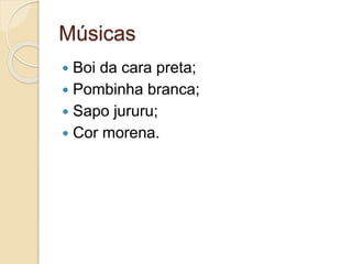 Músicas
 Boi da cara preta;
 Pombinha branca;
 Sapo jururu;
 Cor morena.
 