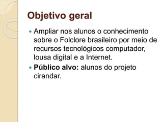 Objetivo geral
 Ampliar nos alunos o conhecimento
sobre o Folclore brasileiro por meio de
recursos tecnológicos computador,
lousa digital e a Internet.
 Público alvo: alunos do projeto
cirandar.
 