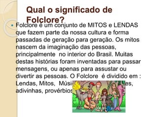Qual o significado de
Folclore?
 Folclore é um conjunto de MITOS e LENDAS
que fazem parte da nossa cultura e forma
passadas de geração para geração. Os mitos
nascem da imaginação das pessoas,
principalmente no interior do Brasil. Muitas
destas histórias foram inventadas para passar
mensagens, ou apenas para assustar ou
divertir as pessoas. O Folclore é dividido em :
Lendas, Mitos, Músicas, Festas populares,
adivinhas, provérbios etc.
 