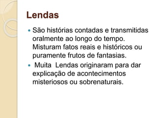 Lendas
 São histórias contadas e transmitidas
oralmente ao longo do tempo.
Misturam fatos reais e históricos ou
puramente frutos de fantasias.
 Muita Lendas originaram para dar
explicação de acontecimentos
misteriosos ou sobrenaturais.
 