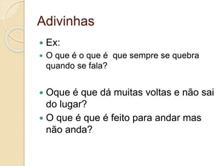 Adivinhas
 Ex:
 O que é o que é que sempre se quebra
quando se fala?
 Oque é que dá muitas voltas e não sai
do lugar?
 O que é que é feito para andar mas
não anda?
 