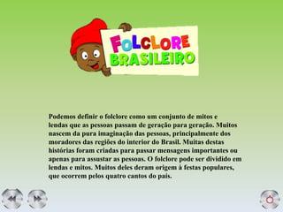 Podemos definir o folclore como um conjunto de mitos e
lendas que as pessoas passam de geração para geração. Muitos
nascem da pura imaginação das pessoas, principalmente dos
moradores das regiões do interior do Brasil. Muitas destas
histórias foram criadas para passar mensagens importantes ou
apenas para assustar as pessoas. O folclore pode ser dividido em
lendas e mitos. Muitos deles deram origem à festas populares,
que ocorrem pelos quatro cantos do país.
 