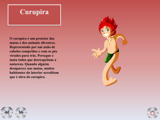 Curupira
O curupira é um protetor das
matas e dos animais silvestres.
Representado por um anão de
cabelos compridos e com os pés
virados para trás. Persegue e
mata todos que desrespeitam a
natureza. Quando alguém
desaparece nas matas, muitos
habitantes do interior acreditam
que é obra do curupira.
 