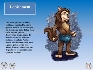 Lobisomem
Este mito aparece em várias
regiões do mundo. Diz o mito
que um homem foi atacado por
um lobo numa noite de lua cheia
e não morreu, porém
desenvolveu a capacidade de
transforma-se em lobo nas
noites de lua cheia. Nestas
noites, o lobisomem ataca todos
aqueles que encontra pela
frente. Somente um tiro de bala
de prata em seu coração seria
capaz de matá-lo.
 