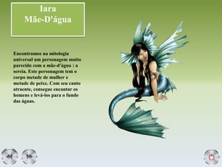 Iara
Mãe-D'água
Encontramos na mitologia
universal um personagem muito
parecido com a mãe-d'água : a
sereia. Este personagem tem o
corpo metade de mulher e
metade de peixe. Com seu canto
atraente, consegue encantar os
homens e levá-los para o fundo
das águas.
 