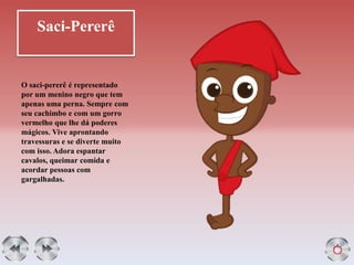 Saci-Pererê
O saci-pererê é representado
por um menino negro que tem
apenas uma perna. Sempre com
seu cachimbo e com um gorro
vermelho que lhe dá poderes
mágicos. Vive aprontando
travessuras e se diverte muito
com isso. Adora espantar
cavalos, queimar comida e
acordar pessoas com
gargalhadas.
 