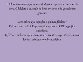 Folclore são as tradições e manifestações populares, que vem do
povo. O folclore é passado de boca em boca e de geração em
geração.
Você sabe o que significa a palavra folclore?
Folclore vem de FOLK que significa povo, e LORE significa
sabedoria.
O folclore inclui danças, músicas, artesanatos, superstições, mitos,
lendas, brinquedos e brincadeiras
 