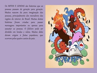 Os MITOS E LENDAS são historias que as
pessoas passam de geração para geração.
Muitos nascem da pura imaginação das
pessoas, principalmente dos moradores das
regiões do interior do Brasil. Muitas destas
histórias foram criadas para passar
mensagens importantes ou apenas para
assustar as pessoas. O folclore pode ser
dividido em lendas e mitos. Muitos deles
deram origem à festas populares, que
ocorrem pelos quatro cantos do país.
 