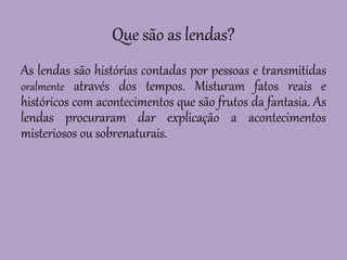 Que são as lendas?
As lendas são histórias contadas por pessoas e transmitidas
oralmente através dos tempos. Misturam fatos reais e
históricos com acontecimentos que são frutos da fantasia. As
lendas procuraram dar explicação a acontecimentos
misteriosos ou sobrenaturais.
 