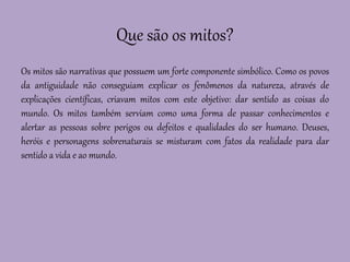 Que são os mitos?
Os mitos são narrativas que possuem um forte componente simbólico. Como os povos
da antiguidade não conseguiam explicar os fenômenos da natureza, através de
explicações científicas, criavam mitos com este objetivo: dar sentido as coisas do
mundo. Os mitos também serviam como uma forma de passar conhecimentos e
alertar as pessoas sobre perigos ou defeitos e qualidades do ser humano. Deuses,
heróis e personagens sobrenaturais se misturam com fatos da realidade para dar
sentido a vida e ao mundo.
 