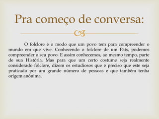 
Pra começo de conversa:
O folclore é o modo que um povo tem para compreender o
mundo em que vive. Conhecendo o folclore de um País, podemos
compreender o seu povo. E assim conhecemos, ao mesmo tempo, parte
de sua História. Mas para que um certo costume seja realmente
considerado folclore, dizem os estudiosos que é preciso que este seja
praticado por um grande número de pessoas e que também tenha
origem anônima.
 