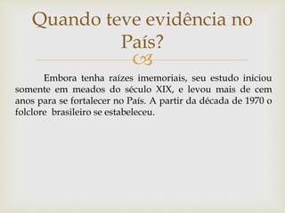 
Quando teve evidência no
País?
Embora tenha raízes imemoriais, seu estudo iniciou
somente em meados do século XIX, e levou mais de cem
anos para se fortalecer no País. A partir da década de 1970 o
folclore brasileiro se estabeleceu.
 