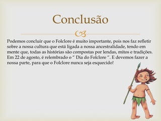 
Conclusão
Podemos concluir que o Folclore é muito importante, pois nos faz refletir
sobre a nossa cultura que está ligada a nossa ancestralidade, tendo em
mente que, todas as histórias são compostas por lendas, mitos e tradições.
Em 22 de agosto, é relembrado o “ Dia do Folclore “. E devemos fazer a
nossa parte, para que o Folclore nunca seja esquecido!
 