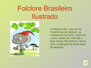 Folclore Brasileiro Ilustrado O moleque Saci, que ora se transforma em pássaro, ou redemoinho de vento, pode ser o mais conhecido, mas não o mais antigo. Revisamos o texto com a ampliação da nossa base de pesquisa.  