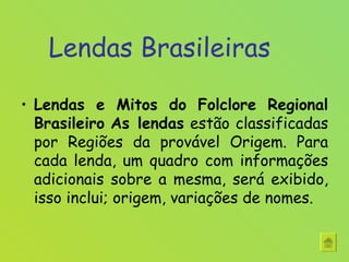 Lendas Brasileiras Lendas e Mitos do Folclore Regional Brasileiro   As lendas  estão classificadas por Regiões da provável Origem. Para cada lenda, um quadro com informações adicionais sobre a mesma, será exibido, isso inclui; origem, variações de nomes. 