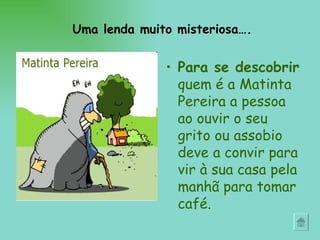 Para se descobrir  quem é a Matinta Pereira a pessoa ao ouvir o seu grito ou assobio deve a convir para vir à sua casa pela manhã para tomar café.  Uma lenda muito misteriosa…. 