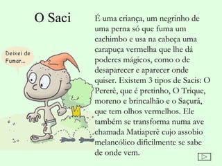 O Saci   É uma criança, um negrinho de
         uma perna só que fuma um
         cachimbo e usa na cabeça uma
         carapuça vermelha que lhe dá
         poderes mágicos, como o de
         desaparecer e aparecer onde
         quiser. Existem 3 tipos de Sacis: O
         Pererê, que é pretinho, O Trique,
         moreno e brincalhão e o Saçurá,
         que tem olhos vermelhos. Ele
         também se transforma numa ave
         chamada Matiaperê cujo assobio
         melancólico dificilmente se sabe
         de onde vem.
 
