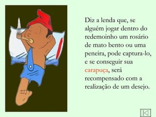 Diz a lenda que, se
alguém jogar dentro do
redemoinho um rosário
de mato bento ou uma
peneira, pode captura-lo,
e se conseguir sua
carapuça, será
recompensado com a
realização de um desejo.
 
