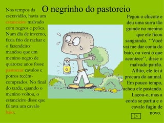 Nos tempos da      O negrinho do pastoreio
escravidão, havia um                      Pegou o chicote e
estancieiro malvado                       deu uma surra tão
com negros e peões.                       grande no menino
Num dia de inverno,                            que ele ficou
fazia frio de rachar e                   sangrando. ‘‘Você
o fazendeiro                            vai me dar conta do
mandou que um                           baio, ou verá o que
menino negro de                          acontece’’, disse o
quatorze anos fosse                         malvado patrão.
pastorear cavalos e                          Aflito, ele foi à
potros recém-                            procura do animal.
comprados. No final                       Em pouco tempo,
do tarde, quando o                      achou ele pastando.
menino voltou, o                             Laçou-o, mas a
estancieiro disse que                    corda se partiu e o
faltava um cavalo                            cavalo fugiu de
baio.                                                  novo.
 