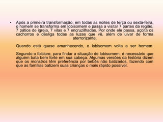 • Após a primeira transformação, em todas as noites de terça ou sexta-feira, 
o homem se transforma em lobisomem e passa a visitar 7 partes da região, 
7 pátios de igreja, 7 vilas e 7 encruzilhadas. Por onde ele passa, açoita os 
cachorros e desliga todas as luzes que vê, além de uivar de forma 
aterrorizante. 
Quando está quase amanhecendo, o lobisomem volta a ser homem. 
Segundo o folclore, para findar a situação de lobisomem, é necessário que 
alguém bata bem forte em sua cabeça. Algumas versões da história dizem 
que os monstros têm preferência por bebês não batizados, fazendo com 
que as famílias batizem suas crianças o mais rápido possível. 
 