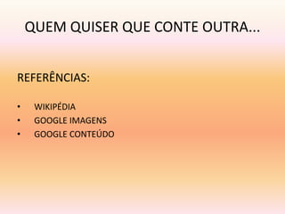 QUEM QUISER QUE CONTE OUTRA... 
REFERÊNCIAS: 
• WIKIPÉDIA 
• GOOGLE IMAGENS 
• GOOGLE CONTEÚDO 
