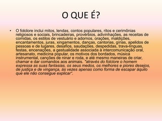 O QUE É? 
• O folclore inclui mitos, lendas, contos populares, ritos e cerimônias 
religiosos e sociais, brincadeiras, provérbios, adivinhações, as receitas de 
comidas, os estilos de vestuário e adornos, orações, maldições, 
encantamentos, juras, xingamentos, danças, cantorias, gírias, apelidos de 
pessoas e de lugares, desafios, saudações, despedidas, trava-línguas, 
festas, encenações, a gestualidade associada à intercomunicação oral, 
artesanato, medicina popular, os motivos dos bordados, música 
instrumental, canções de ninar e roda, e até mesmo maneiras de criar, 
chamar e dar comandos aos animais. "através do folclore o homem 
expressa as suas fantasias, os seus medos, os melhores e piores desejos, 
de justiça e de vingança, às vezes apenas como forma de escapar àquilo 
que ele não consegue explicar“. 
 