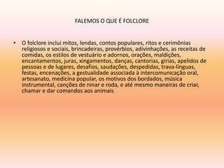 FALEMOS O QUE É FOLCLORE 
• O folclore inclui mitos, lendas, contos populares, ritos e cerimônias 
religiosos e sociais, brincadeiras, provérbios, adivinhações, as receitas de 
comidas, os estilos de vestuário e adornos, orações, maldições, 
encantamentos, juras, xingamentos, danças, cantorias, gírias, apelidos de 
pessoas e de lugares, desafios, saudações, despedidas, trava-línguas, 
festas, encenações, a gestualidade associada à intercomunicação oral, 
artesanato, medicina popular, os motivos dos bordados, música 
instrumental, canções de ninar e roda, e até mesmo maneiras de criar, 
chamar e dar comandos aos animais 
 