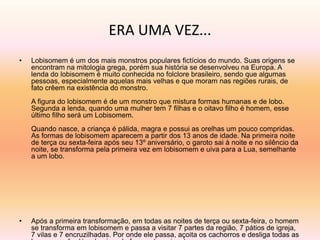 ERA UMA VEZ... 
• Lobisomem é um dos mais monstros populares fictícios do mundo. Suas origens se 
encontram na mitologia grega, porém sua história se desenvolveu na Europa. A 
lenda do lobisomem é muito conhecida no folclore brasileiro, sendo que algumas 
pessoas, especialmente aquelas mais velhas e que moram nas regiões rurais, de 
fato crêem na existência do monstro. 
A figura do lobisomem é de um monstro que mistura formas humanas e de lobo. 
Segunda a lenda, quando uma mulher tem 7 filhas e o oitavo filho é homem, esse 
último filho será um Lobisomem. 
Quando nasce, a criança é pálida, magra e possui as orelhas um pouco compridas. 
As formas de lobisomem aparecem a partir dos 13 anos de idade. Na primeira noite 
de terça ou sexta-feira após seu 13º aniversário, o garoto sai à noite e no silêncio da 
noite, se transforma pela primeira vez em lobisomem e uiva para a Lua, semelhante 
a um lobo. 
• Após a primeira transformação, em todas as noites de terça ou sexta-feira, o homem 
se transforma em lobisomem e passa a visitar 7 partes da região, 7 pátios de igreja, 
7 vilas e 7 encruzilhadas. Por onde ele passa, açoita os cachorros e desliga todas as 
luzes que vê, além de uivar de forma aterrorizante. 
 