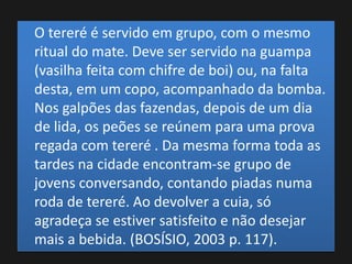 O tereré é servido em grupo, com o mesmo
ritual do mate. Deve ser servido na guampa
(vasilha feita com chifre de boi) ou, na falta
desta, em um copo, acompanhado da bomba.
Nos galpões das fazendas, depois de um dia
de lida, os peões se reúnem para uma prova
regada com tereré . Da mesma forma toda as
tardes na cidade encontram-se grupo de
jovens conversando, contando piadas numa
roda de tereré. Ao devolver a cuia, só
agradeça se estiver satisfeito e não desejar
mais a bebida. (BOSÍSIO, 2003 p. 117).
 