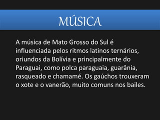 MÚSICA
A música de Mato Grosso do Sul é
influenciada pelos ritmos latinos ternários,
oriundos da Bolívia e principalmente do
Paraguai, como polca paraguaia, guarânia,
rasqueado e chamamé. Os gaúchos trouxeram
o xote e o vanerão, muito comuns nos bailes.
 